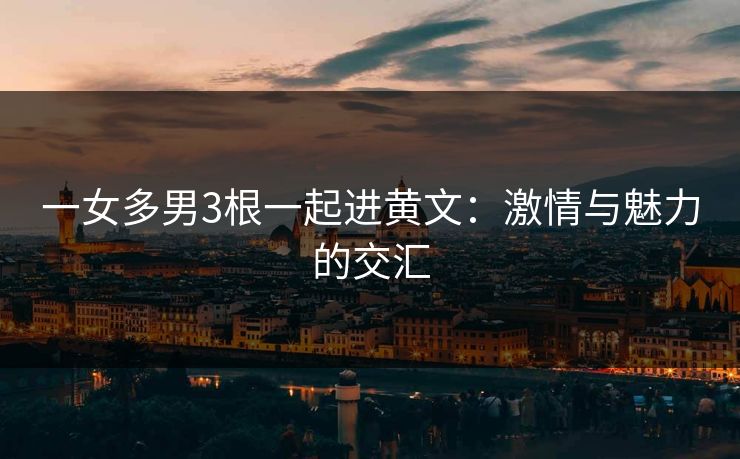 一女多男3根一起进黄文:激情与魅力的交汇 一女多男3根一起进黄文:激情与魅力的交汇
