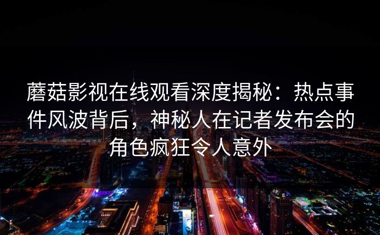 蘑菇影视在线观看深度揭秘:热点事件风波背后,神秘人在记者发布会的角色疯狂令人意外 蘑菇影视在线观看深度揭秘:热点事件风波背后,神秘人在记者发布会的角色疯狂令人意外