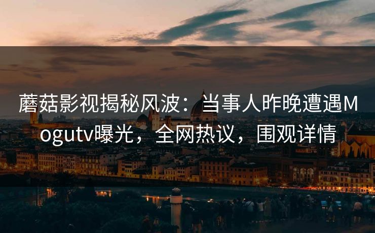 蘑菇影视揭秘风波：当事人昨晚遭遇Mogutv曝光，全网热议，围观详情