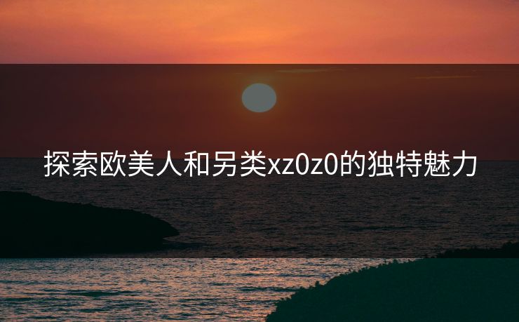 探索欧美人和另类xz0z0的独特魅力