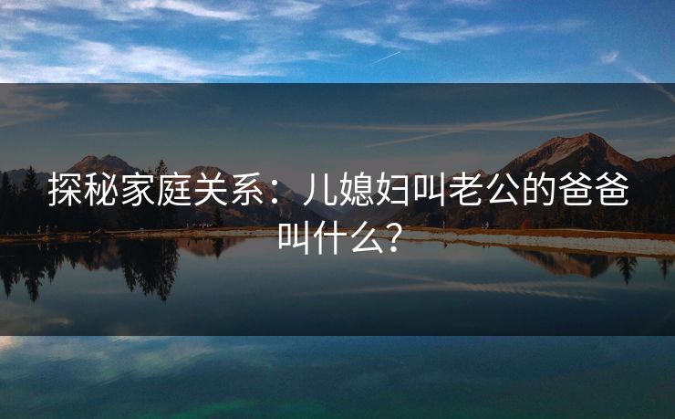 探秘家庭关系：儿媳妇叫老公的爸爸叫什么？
