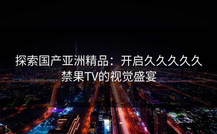 探索国产亚洲精品：开启久久久久久禁果TV的视觉盛宴