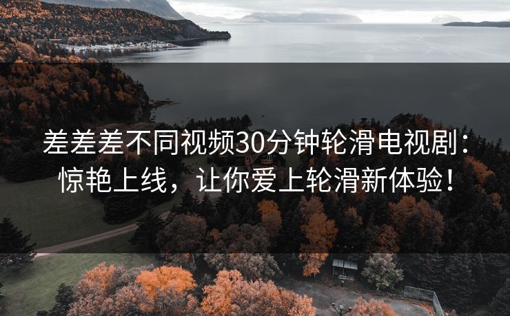差差差不同视频30分钟轮滑电视剧:惊艳上线,让你爱上轮滑新体验! 差差差不同视频30分钟轮滑电视剧:惊艳上线,让你爱上轮滑新体验!
