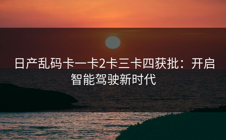 日产乱码卡一卡2卡三卡四获批：开启智能驾驶新时代