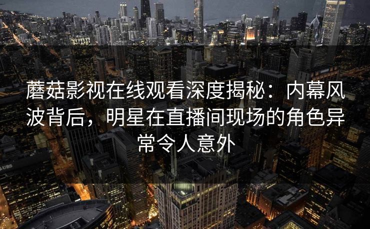 蘑菇影视在线观看深度揭秘：内幕风波背后，明星在直播间现场的角色异常令人意外
