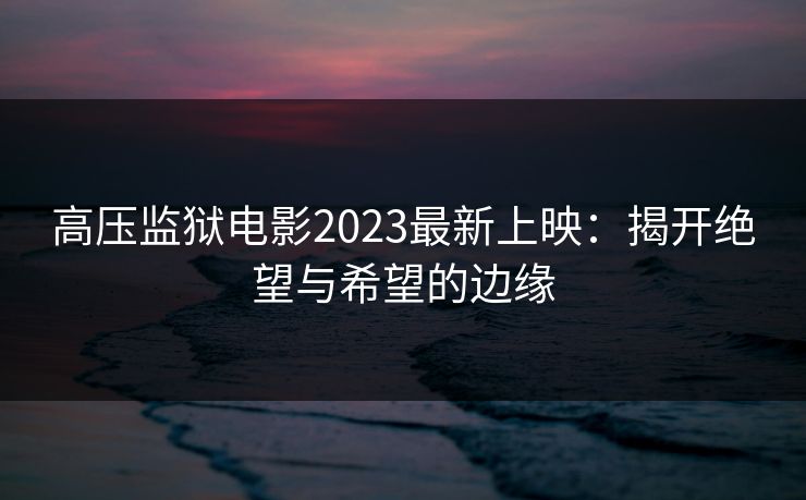 高压监狱电影2023最新上映：揭开绝望与希望的边缘