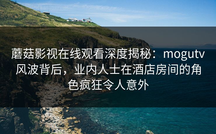 蘑菇影视在线观看深度揭秘：mogutv风波背后，业内人士在酒店房间的角色疯狂令人意外