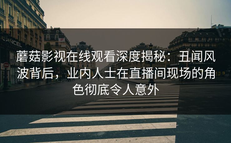 蘑菇影视在线观看深度揭秘：丑闻风波背后，业内人士在直播间现场的角色彻底令人意外