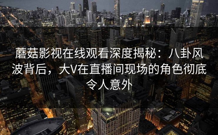 蘑菇影视在线观看深度揭秘：八卦风波背后，大V在直播间现场的角色彻底令人意外