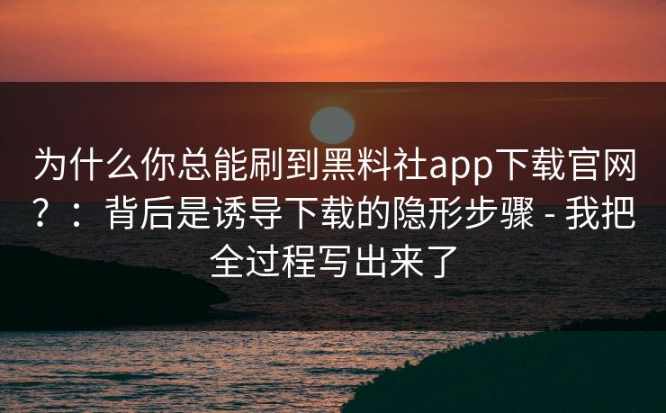 为什么你总能刷到黑料社app下载官网？：背后是诱导下载的隐形步骤 - 我把全过程写出来了