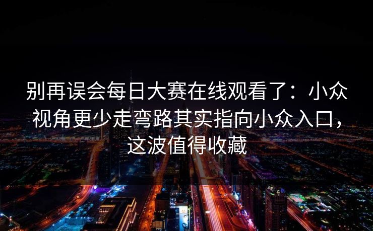 别再误会每日大赛在线观看了：小众视角更少走弯路其实指向小众入口，这波值得收藏