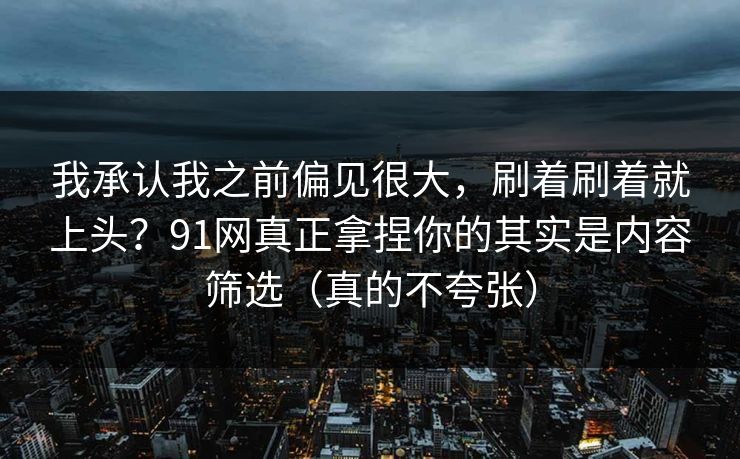 我承认我之前偏见很大，刷着刷着就上头？91网真正拿捏你的其实是内容筛选（真的不夸张）