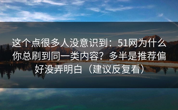 这个点很多人没意识到：51网为什么你总刷到同一类内容？多半是推荐偏好没弄明白（建议反复看）