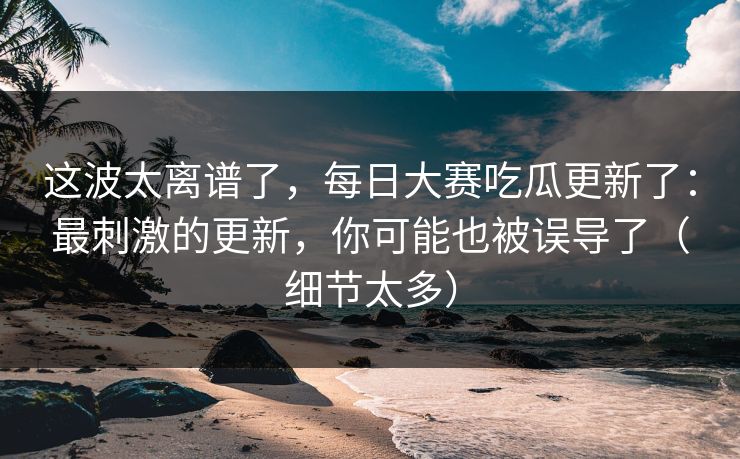 这波太离谱了，每日大赛吃瓜更新了：最刺激的更新，你可能也被误导了（细节太多）