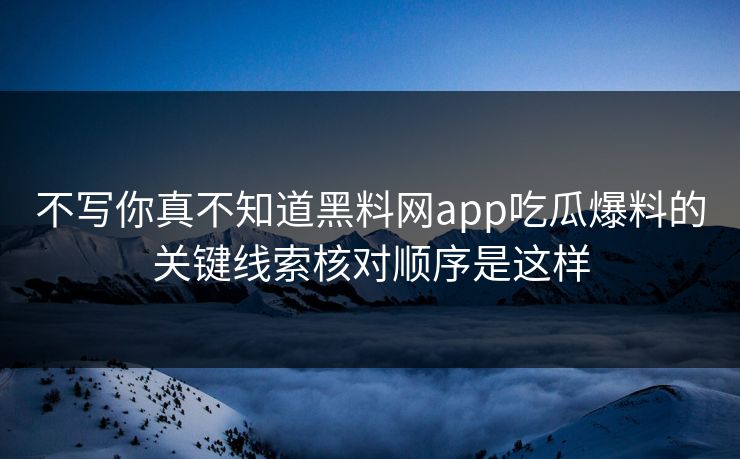 不写你真不知道黑料网app吃瓜爆料的关键线索核对顺序是这样
