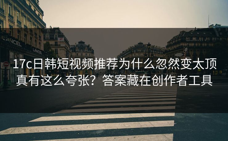 17c日韩短视频推荐为什么忽然变太顶真有这么夸张？答案藏在创作者工具
