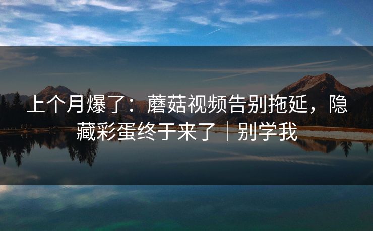 上个月爆了：蘑菇视频告别拖延，隐藏彩蛋终于来了｜别学我
