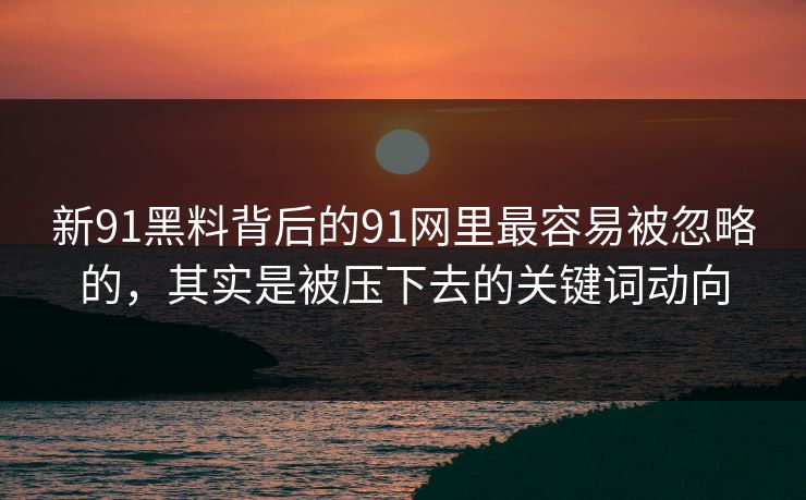新91黑料背后的91网里最容易被忽略的，其实是被压下去的关键词动向