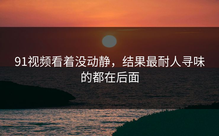 91视频看着没动静，结果最耐人寻味的都在后面