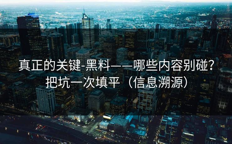 真正的关键-黑料——哪些内容别碰?把坑一次填平(信息溯源) 真正的关键-黑料——哪些内容别碰?把坑一次填平(信息溯源)