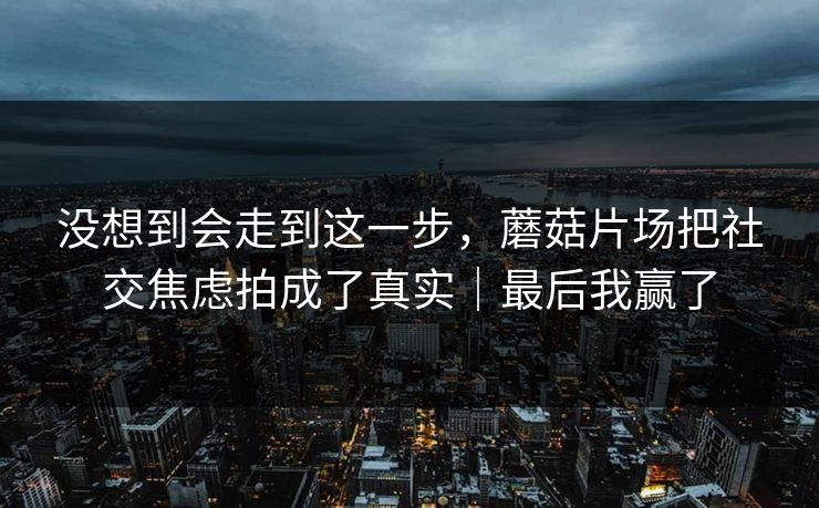 没想到会走到这一步,蘑菇片场把社交焦虑拍成了真实|最后我赢了 没想到会走到这一步,蘑菇片场把社交焦虑拍成了真实|最后我赢了