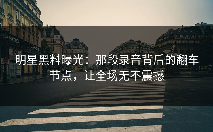 明星黑料曝光：那段录音背后的翻车节点，让全场无不震撼